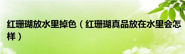 红珊瑚放水里掉色（红珊瑚真品放在水里会怎样）
