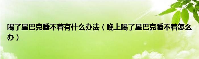 喝了星巴克睡不着有什么办法（晚上喝了星巴克睡不着怎么办）