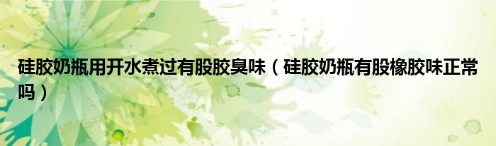 硅胶奶瓶用开水煮过有股胶臭味（硅胶奶瓶有股橡胶味正常吗）