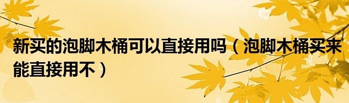 新买的泡脚木桶可以直接用吗（泡脚木桶买来能直接用不）