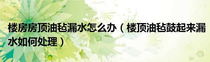 楼房房顶油毡漏水怎么办（楼顶油毡鼓起来漏水如何处理）