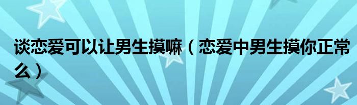 谈恋爱可以让男生摸嘛（恋爱中男生摸你正常么）