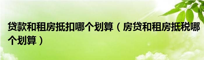 贷款和租房抵扣哪个划算（房贷和租房抵税哪个划算）