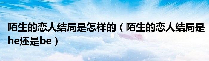 陌生的恋人结局是怎样的（陌生的恋人结局是he还是be）