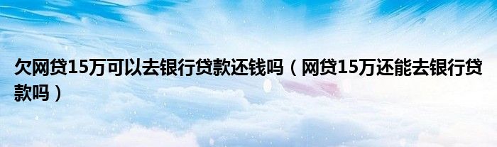 欠网贷15万可以去银行贷款还钱吗（网贷15万还能去银行贷款吗）