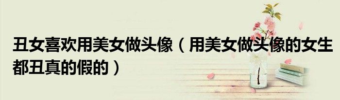 丑女喜欢用美女做头像（用美女做头像的女生都丑真的假的）
