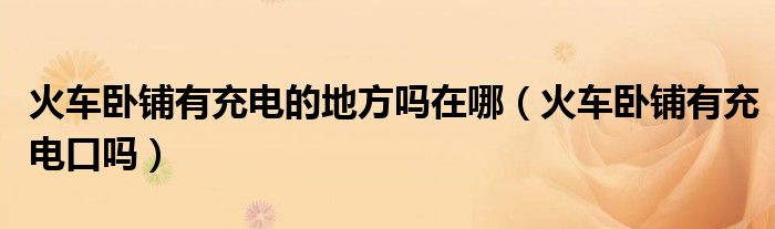 火车卧铺有充电的地方吗在哪（火车卧铺有充电口吗）