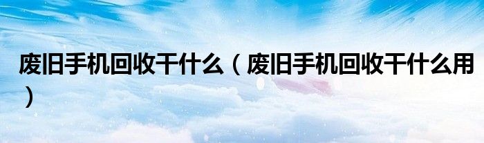 废旧手机回收干什么（废旧手机回收干什么用）