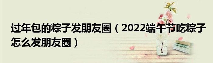 过年包的粽子发朋友圈（2022端午节吃粽子怎么发朋友圈）