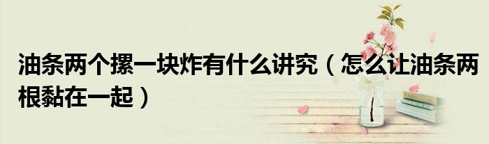 油条两个摞一块炸有什么讲究（怎么让油条两根黏在一起）