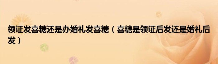 领证发喜糖还是办婚礼发喜糖（喜糖是领证后发还是婚礼后发）