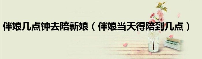 伴娘几点钟去陪新娘（伴娘当天得陪到几点）