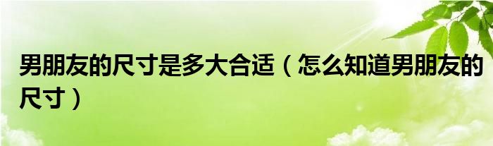 男朋友的尺寸是多大合适（怎么知道男朋友的尺寸）
