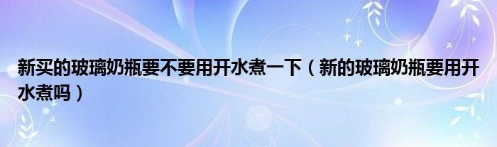 新买的玻璃奶瓶要不要用开水煮一下（新的玻璃奶瓶要用开水煮吗）