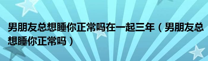 男朋友总想睡你正常吗在一起三年（男朋友总想睡你正常吗）