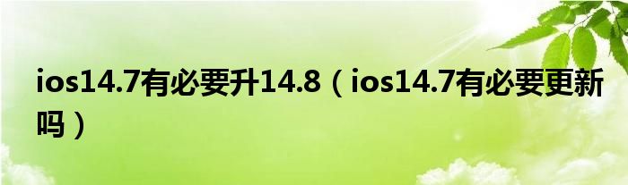 ios14.7有必要升14.8（ios14.7有必要更新吗）