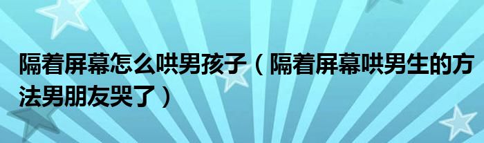 隔着屏幕怎么哄男孩子（隔着屏幕哄男生的方法男朋友哭了）