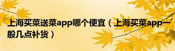 上海买菜送菜app哪个便宜（上海买菜app一般几点补货）