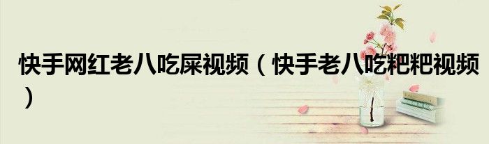 快手网红老八吃屎视频（快手老八吃粑粑视频）