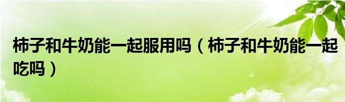 柿子和牛奶能一起服用吗（柿子和牛奶能一起吃吗）