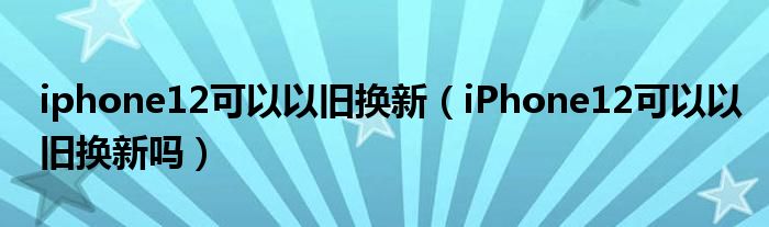 iphone12可以以旧换新（iPhone12可以以旧换新吗）