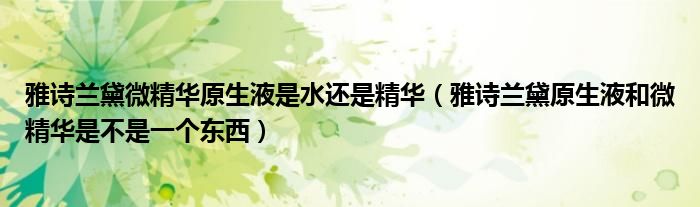 雅诗兰黛微精华原生液是水还是精华（雅诗兰黛原生液和微精华是不是一个东西）