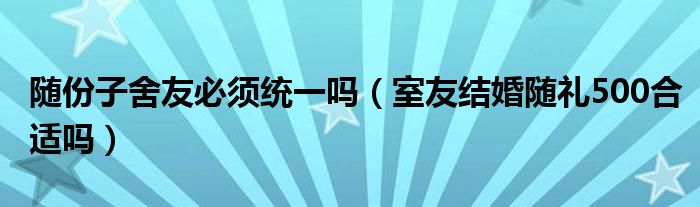随份子舍友必须统一吗（室友结婚随礼500合适吗）