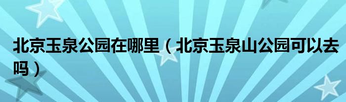 北京玉泉公园在哪里（北京玉泉山公园可以去吗）