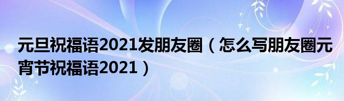 元旦祝福语2021发朋友圈（怎么写朋友圈元宵节祝福语2021）