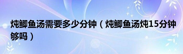 炖鲫鱼汤需要多少分钟（炖鲫鱼汤炖15分钟够吗）