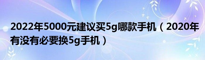 2022年5000元建议买5g哪款手机（2020年有没有必要换5g手机）
