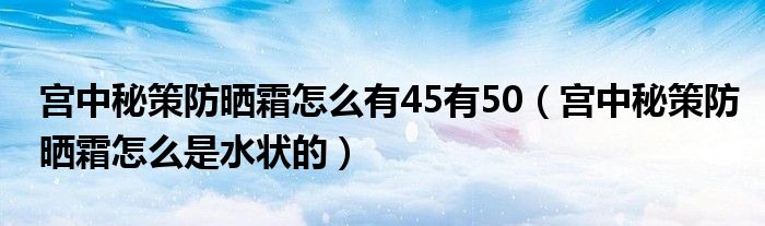 宫中秘策防晒霜怎么有45有50（宫中秘策防晒霜怎么是水状的）