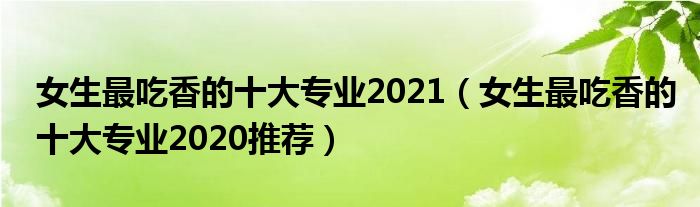 女生最吃香的十大专业2021（女生最吃香的十大专业2020推荐）