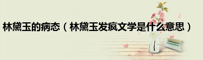 林黛玉的病态（林黛玉发疯文学是什么意思）