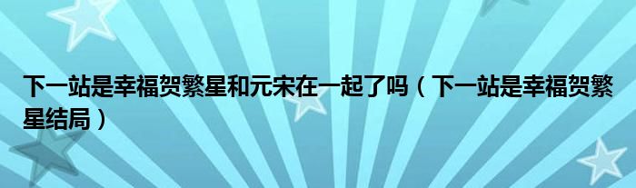 下一站是幸福贺繁星和元宋在一起了吗（下一站是幸福贺繁星结局）
