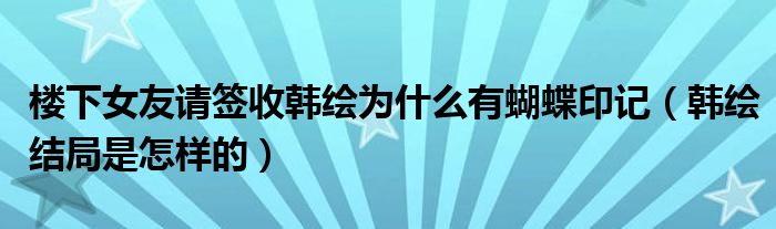 楼下女友请签收韩绘为什么有蝴蝶印记（韩绘结局是怎样的）