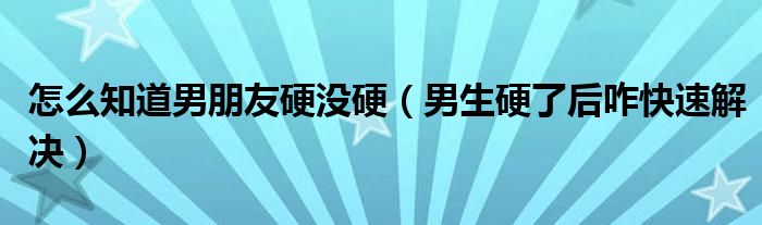 怎么知道男朋友硬没硬（男生硬了后咋快速解决）