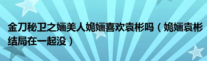 金刀秘卫之婳美人姽婳喜欢袁彬吗（姽婳袁彬结局在一起没）
