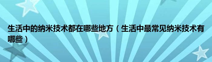 生活中的纳米技术都在哪些地方（生活中最常见纳米技术有哪些）