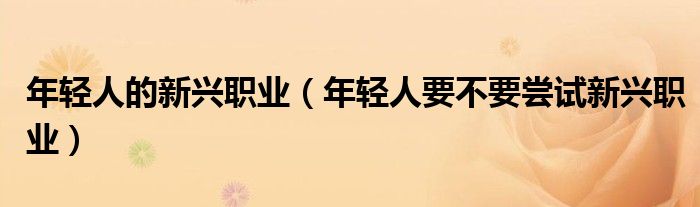 年轻人的新兴职业（年轻人要不要尝试新兴职业）