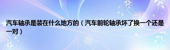 汽车轴承是装在什么地方的（汽车前轮轴承坏了换一个还是一对）