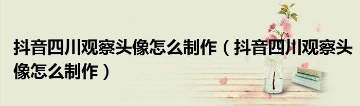 抖音四川观察头像怎么制作（抖音四川观察头像怎么制作）