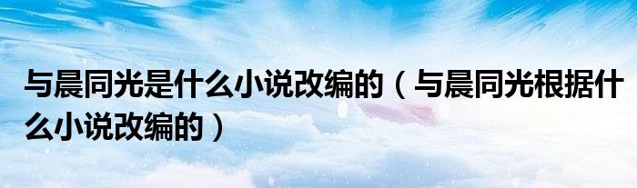 与晨同光是什么小说改编的（与晨同光根据什么小说改编的）
