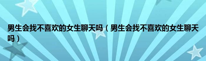 男生会找不喜欢的女生聊天吗（男生会找不喜欢的女生聊天吗）