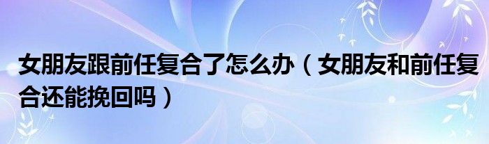女朋友跟前任复合了怎么办（女朋友和前任复合还能挽回吗）