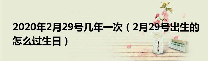 2020年2月29号几年一次（2月29号出生的怎么过生日）