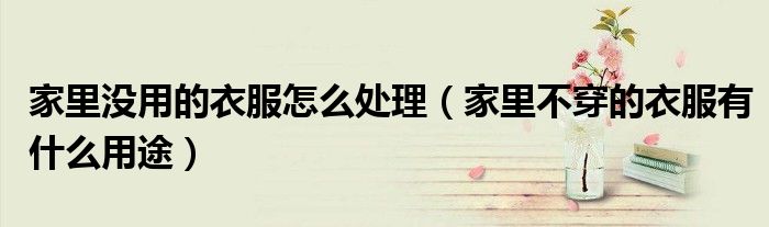 家里没用的衣服怎么处理（家里不穿的衣服有什么用途）