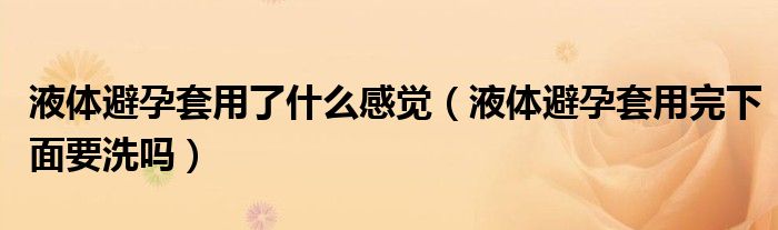 液体避孕套用了什么感觉（液体避孕套用完下面要洗吗）