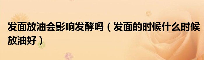 发面放油会影响发酵吗（发面的时候什么时候放油好）