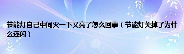 节能灯自己中间灭一下又亮了怎么回事（节能灯关掉了为什么还闪）